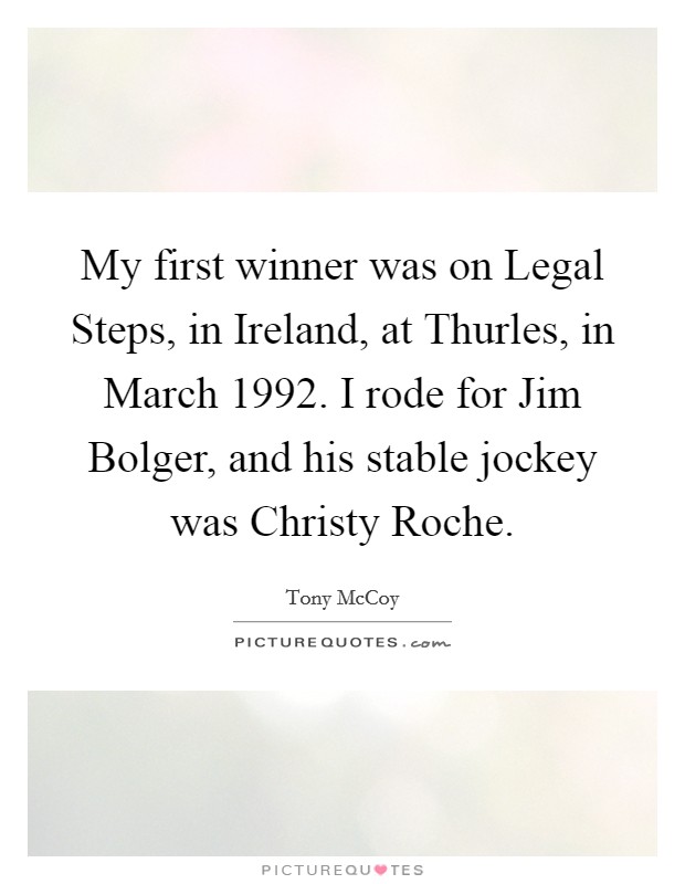 My first winner was on Legal Steps, in Ireland, at Thurles, in March 1992. I rode for Jim Bolger, and his stable jockey was Christy Roche. Picture Quote #1