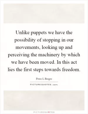 Unlike puppets we have the possibility of stopping in our movements, looking up and perceiving the machinery by which we have been moved. In this act lies the first steps towards freedom Picture Quote #1