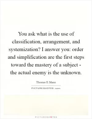 You ask what is the use of classification, arrangement, and systemization? I answer you: order and simplification are the first steps toward the mastery of a subject - the actual enemy is the unknown Picture Quote #1