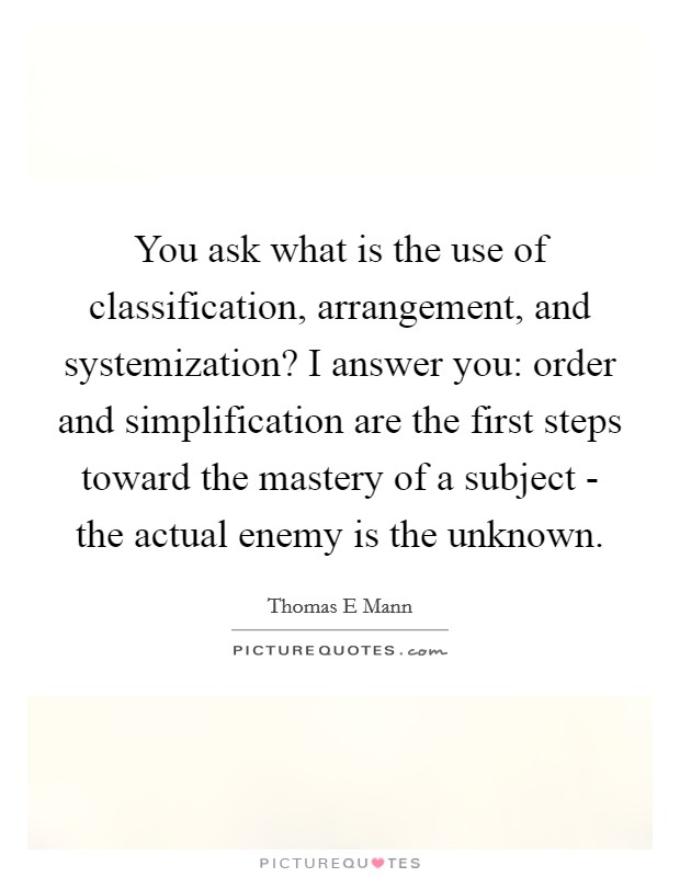 You ask what is the use of classification, arrangement, and systemization? I answer you: order and simplification are the first steps toward the mastery of a subject - the actual enemy is the unknown. Picture Quote #1