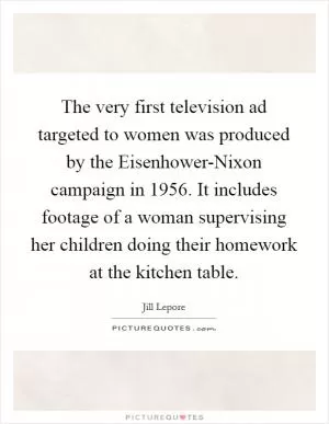 The very first television ad targeted to women was produced by the Eisenhower-Nixon campaign in 1956. It includes footage of a woman supervising her children doing their homework at the kitchen table Picture Quote #1