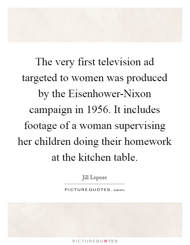 The very first television ad targeted to women was produced by the Eisenhower-Nixon campaign in 1956. It includes footage of a woman supervising her children doing their homework at the kitchen table. Picture Quote #1