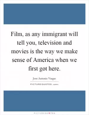 Film, as any immigrant will tell you, television and movies is the way we make sense of America when we first got here Picture Quote #1