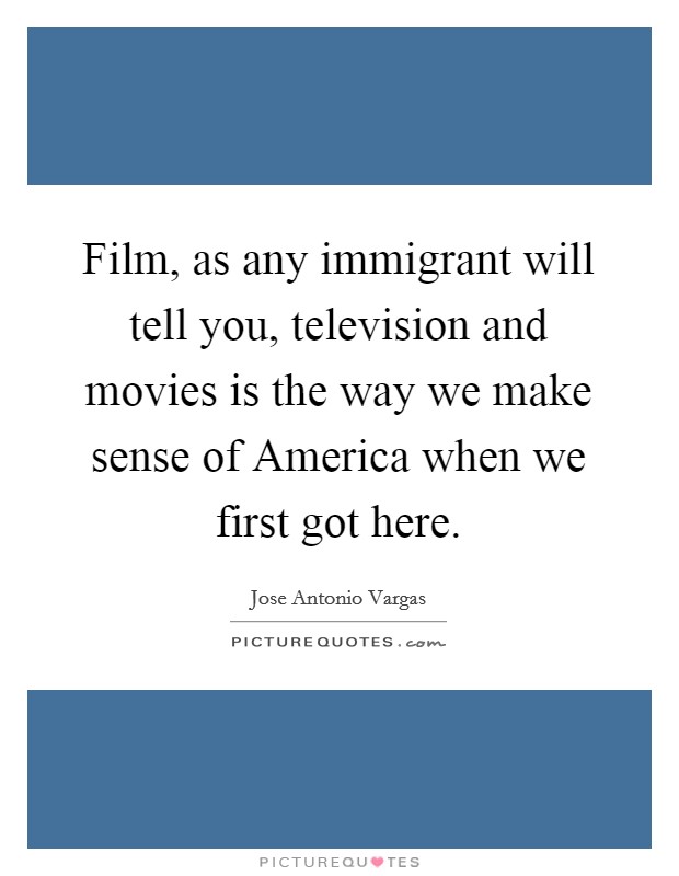 Film, as any immigrant will tell you, television and movies is the way we make sense of America when we first got here. Picture Quote #1
