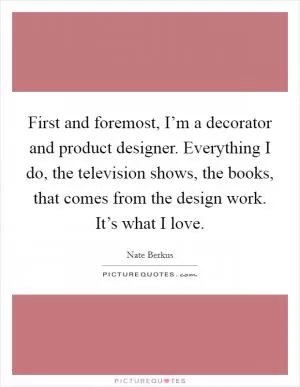 First and foremost, I’m a decorator and product designer. Everything I do, the television shows, the books, that comes from the design work. It’s what I love Picture Quote #1