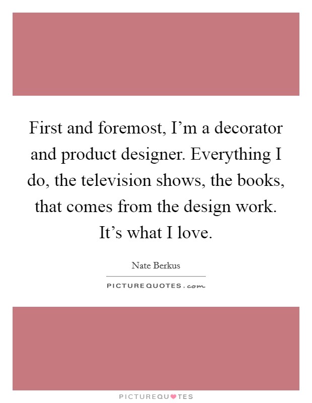 First and foremost, I'm a decorator and product designer. Everything I do, the television shows, the books, that comes from the design work. It's what I love. Picture Quote #1
