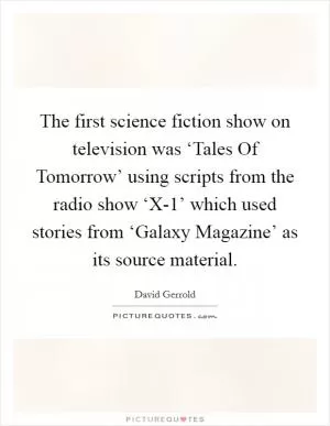 The first science fiction show on television was ‘Tales Of Tomorrow’ using scripts from the radio show ‘X-1’ which used stories from ‘Galaxy Magazine’ as its source material Picture Quote #1