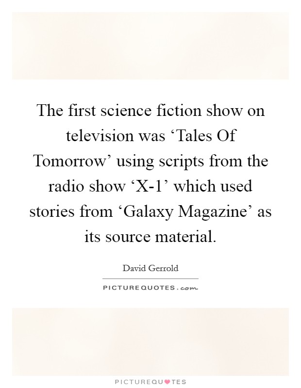 The first science fiction show on television was ‘Tales Of Tomorrow' using scripts from the radio show ‘X-1' which used stories from ‘Galaxy Magazine' as its source material. Picture Quote #1