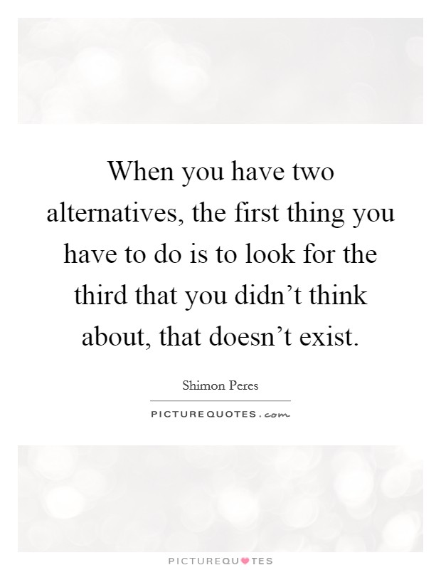 When you have two alternatives, the first thing you have to do is to look for the third that you didn't think about, that doesn't exist. Picture Quote #1