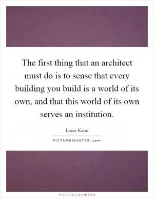 The first thing that an architect must do is to sense that every building you build is a world of its own, and that this world of its own serves an institution Picture Quote #1