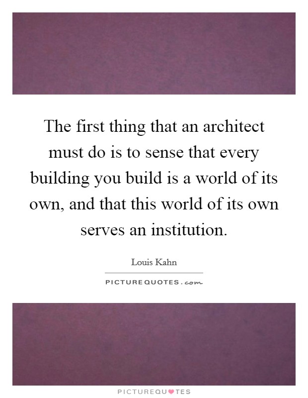 The first thing that an architect must do is to sense that every building you build is a world of its own, and that this world of its own serves an institution. Picture Quote #1
