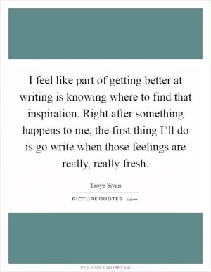 I feel like part of getting better at writing is knowing where to find that inspiration. Right after something happens to me, the first thing I’ll do is go write when those feelings are really, really fresh Picture Quote #1