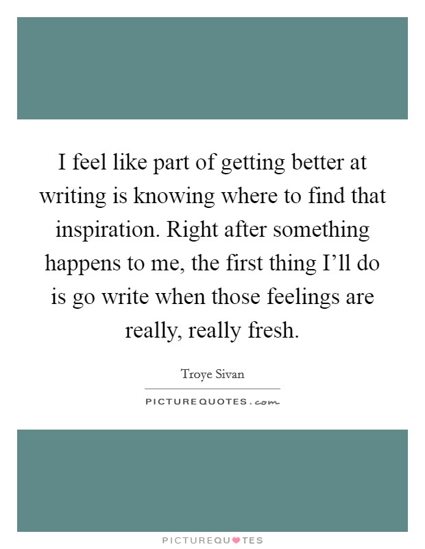I feel like part of getting better at writing is knowing where to find that inspiration. Right after something happens to me, the first thing I'll do is go write when those feelings are really, really fresh. Picture Quote #1