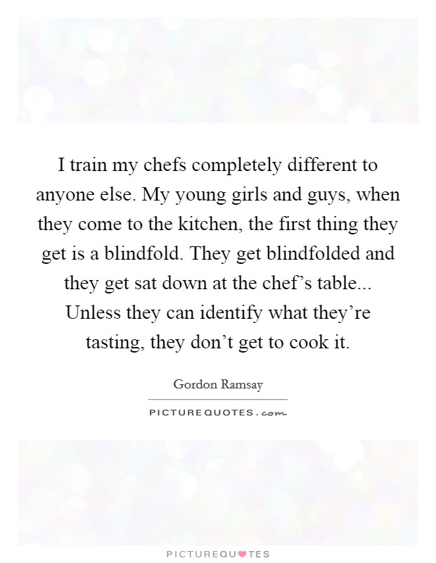 I train my chefs completely different to anyone else. My young girls and guys, when they come to the kitchen, the first thing they get is a blindfold. They get blindfolded and they get sat down at the chef's table... Unless they can identify what they're tasting, they don't get to cook it. Picture Quote #1