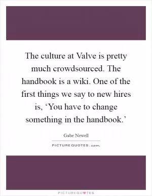 The culture at Valve is pretty much crowdsourced. The handbook is a wiki. One of the first things we say to new hires is, ‘You have to change something in the handbook.’ Picture Quote #1