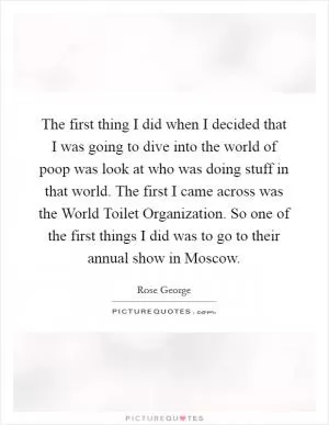 The first thing I did when I decided that I was going to dive into the world of poop was look at who was doing stuff in that world. The first I came across was the World Toilet Organization. So one of the first things I did was to go to their annual show in Moscow Picture Quote #1