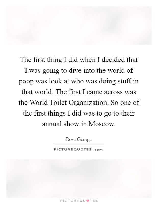 The first thing I did when I decided that I was going to dive into the world of poop was look at who was doing stuff in that world. The first I came across was the World Toilet Organization. So one of the first things I did was to go to their annual show in Moscow. Picture Quote #1