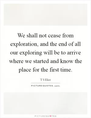 We shall not cease from exploration, and the end of all our exploring will be to arrive where we started and know the place for the first time Picture Quote #1