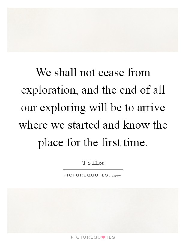 We shall not cease from exploration, and the end of all our exploring will be to arrive where we started and know the place for the first time. Picture Quote #1