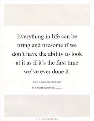 Everything in life can be tiring and tiresome if we don’t have the ability to look at it as if it’s the first time we’ve ever done it Picture Quote #1