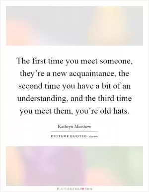 The first time you meet someone, they’re a new acquaintance, the second time you have a bit of an understanding, and the third time you meet them, you’re old hats Picture Quote #1
