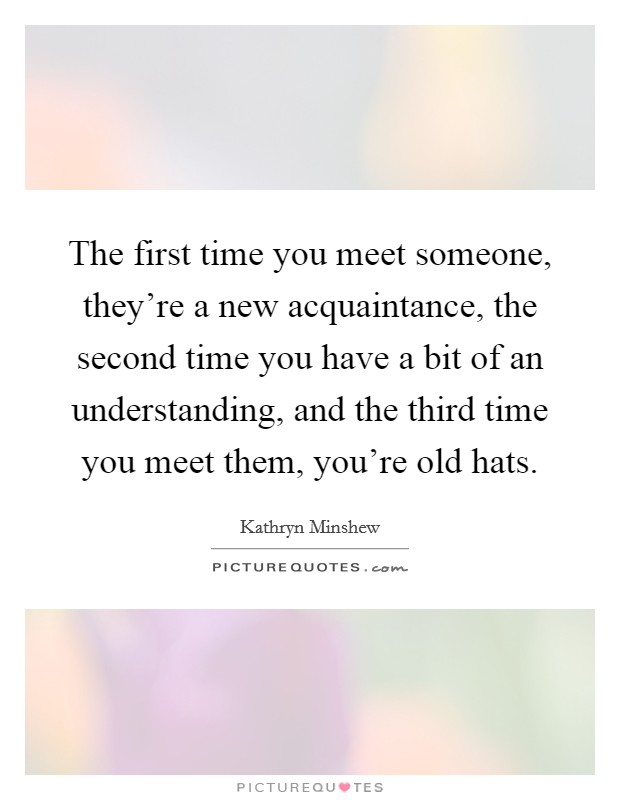 The first time you meet someone, they're a new acquaintance, the second time you have a bit of an understanding, and the third time you meet them, you're old hats. Picture Quote #1