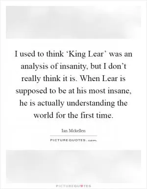 I used to think ‘King Lear’ was an analysis of insanity, but I don’t really think it is. When Lear is supposed to be at his most insane, he is actually understanding the world for the first time Picture Quote #1