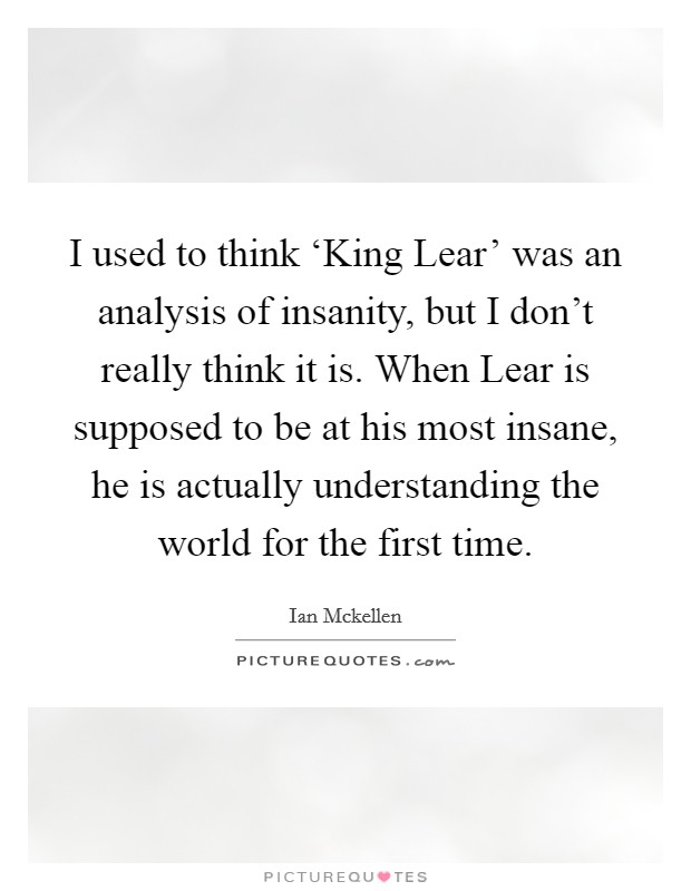 I used to think ‘King Lear' was an analysis of insanity, but I don't really think it is. When Lear is supposed to be at his most insane, he is actually understanding the world for the first time. Picture Quote #1
