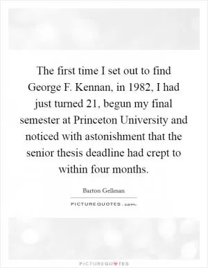 The first time I set out to find George F. Kennan, in 1982, I had just turned 21, begun my final semester at Princeton University and noticed with astonishment that the senior thesis deadline had crept to within four months Picture Quote #1