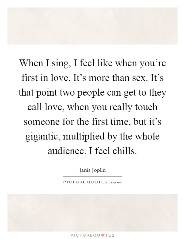 When I sing, I feel like when you're first in love. It's more than sex. It's that point two people can get to they call love, when you really touch someone for the first time, but it's gigantic, multiplied by the whole audience. I feel chills. Picture Quote #1