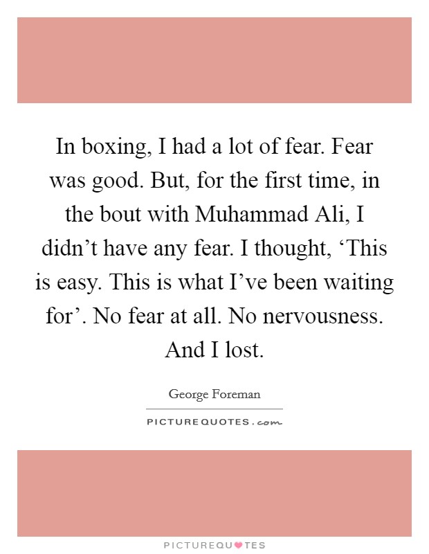 In boxing, I had a lot of fear. Fear was good. But, for the first time, in the bout with Muhammad Ali, I didn't have any fear. I thought, ‘This is easy. This is what I've been waiting for'. No fear at all. No nervousness. And I lost. Picture Quote #1