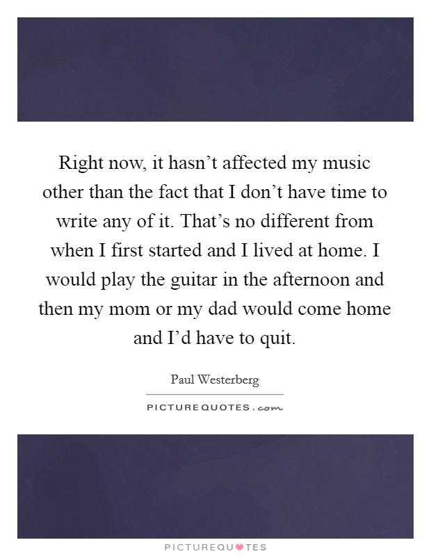 Right now, it hasn’t affected my music other than the fact that I don’t have time to write any of it. That’s no different from when I first started and I lived at home. I would play the guitar in the afternoon and then my mom or my dad would come home and I’d have to quit Picture Quote #1