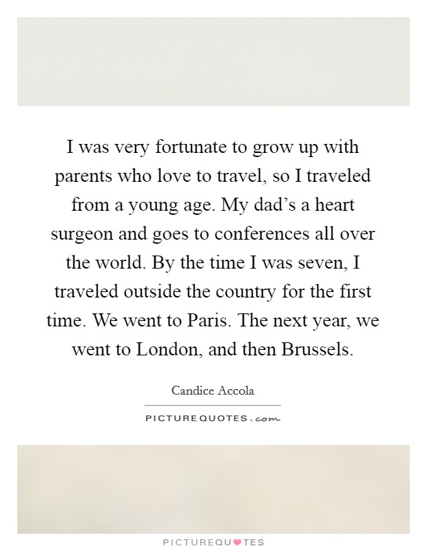 I was very fortunate to grow up with parents who love to travel, so I traveled from a young age. My dad's a heart surgeon and goes to conferences all over the world. By the time I was seven, I traveled outside the country for the first time. We went to Paris. The next year, we went to London, and then Brussels. Picture Quote #1