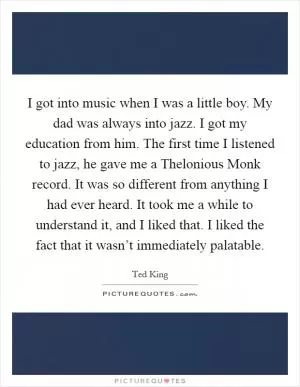 I got into music when I was a little boy. My dad was always into jazz. I got my education from him. The first time I listened to jazz, he gave me a Thelonious Monk record. It was so different from anything I had ever heard. It took me a while to understand it, and I liked that. I liked the fact that it wasn’t immediately palatable Picture Quote #1