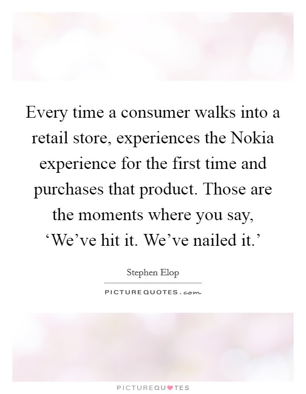Every time a consumer walks into a retail store, experiences the Nokia experience for the first time and purchases that product. Those are the moments where you say, ‘We've hit it. We've nailed it.' Picture Quote #1