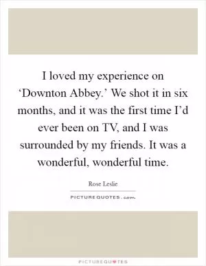 I loved my experience on ‘Downton Abbey.’ We shot it in six months, and it was the first time I’d ever been on TV, and I was surrounded by my friends. It was a wonderful, wonderful time Picture Quote #1