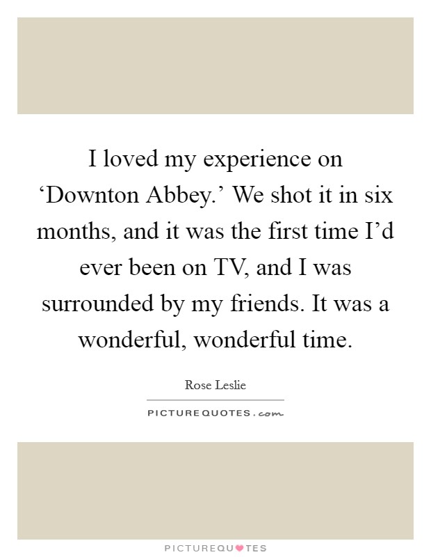 I loved my experience on ‘Downton Abbey.' We shot it in six months, and it was the first time I'd ever been on TV, and I was surrounded by my friends. It was a wonderful, wonderful time. Picture Quote #1