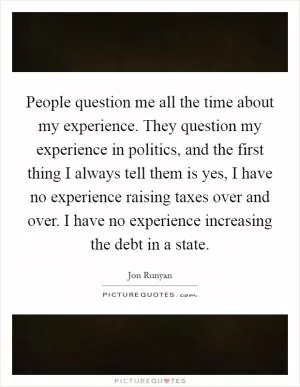 People question me all the time about my experience. They question my experience in politics, and the first thing I always tell them is yes, I have no experience raising taxes over and over. I have no experience increasing the debt in a state Picture Quote #1