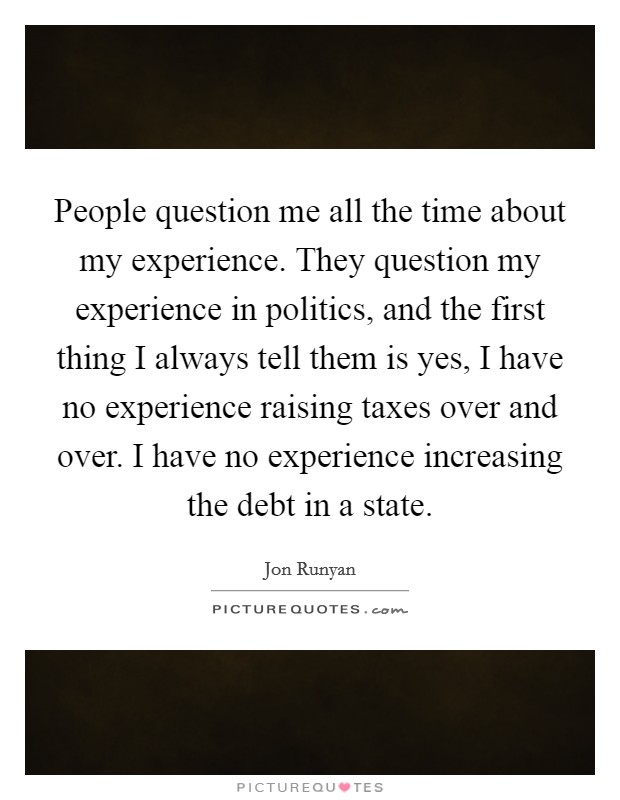 People question me all the time about my experience. They question my experience in politics, and the first thing I always tell them is yes, I have no experience raising taxes over and over. I have no experience increasing the debt in a state. Picture Quote #1