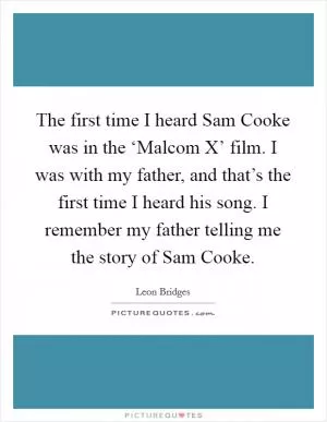 The first time I heard Sam Cooke was in the ‘Malcom X’ film. I was with my father, and that’s the first time I heard his song. I remember my father telling me the story of Sam Cooke Picture Quote #1
