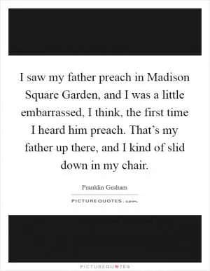 I saw my father preach in Madison Square Garden, and I was a little embarrassed, I think, the first time I heard him preach. That’s my father up there, and I kind of slid down in my chair Picture Quote #1