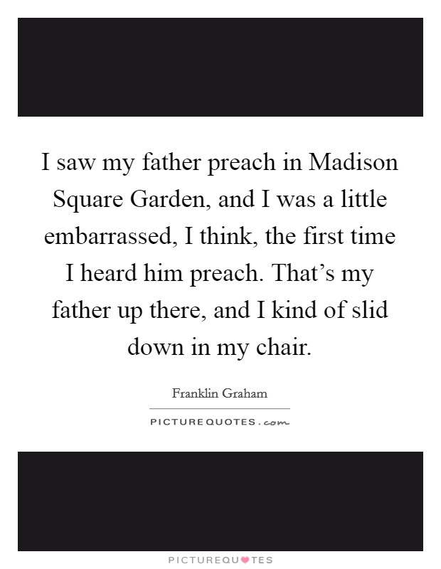 I saw my father preach in Madison Square Garden, and I was a little embarrassed, I think, the first time I heard him preach. That's my father up there, and I kind of slid down in my chair. Picture Quote #1