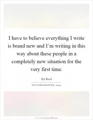 I have to believe everything I write is brand new and I’m writing in this way about these people in a completely new situation for the very first time Picture Quote #1