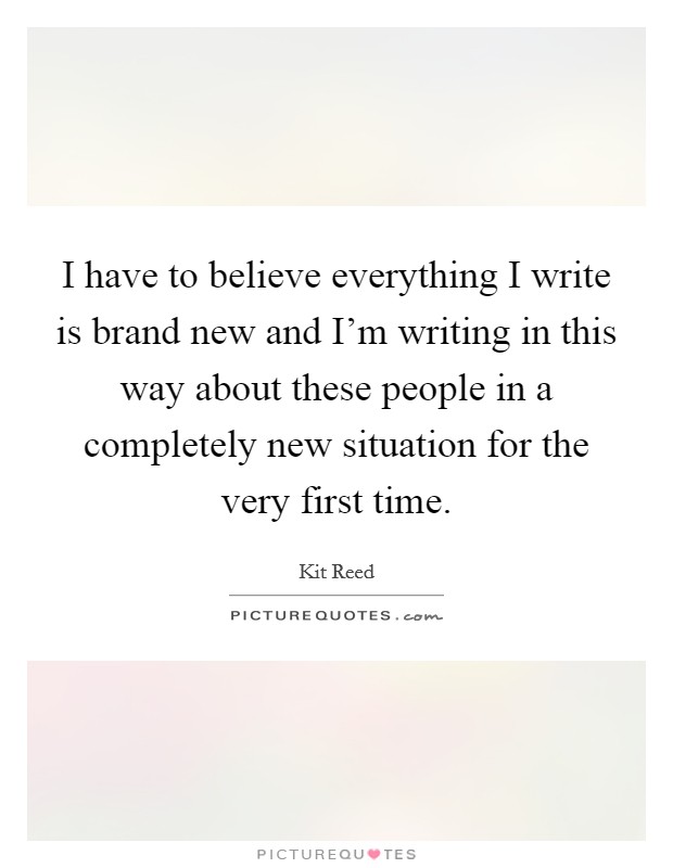 I have to believe everything I write is brand new and I'm writing in this way about these people in a completely new situation for the very first time. Picture Quote #1