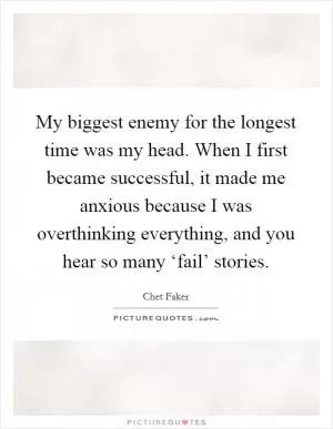My biggest enemy for the longest time was my head. When I first became successful, it made me anxious because I was overthinking everything, and you hear so many ‘fail’ stories Picture Quote #1