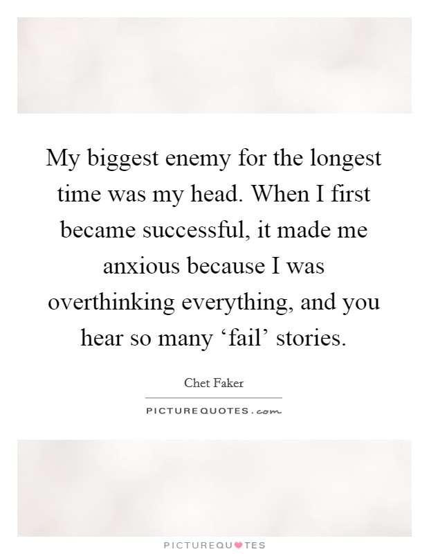 My biggest enemy for the longest time was my head. When I first became successful, it made me anxious because I was overthinking everything, and you hear so many ‘fail' stories. Picture Quote #1