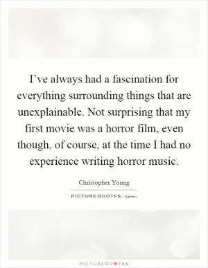 I’ve always had a fascination for everything surrounding things that are unexplainable. Not surprising that my first movie was a horror film, even though, of course, at the time I had no experience writing horror music Picture Quote #1