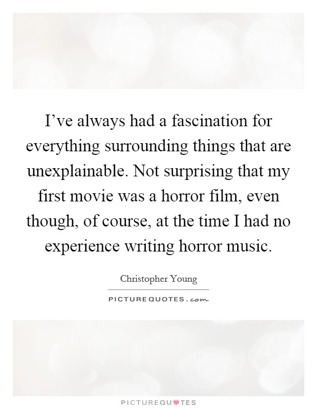 I've always had a fascination for everything surrounding things that are unexplainable. Not surprising that my first movie was a horror film, even though, of course, at the time I had no experience writing horror music. Picture Quote #1