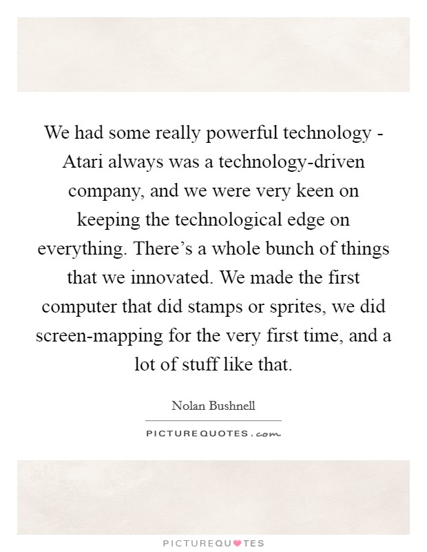 We had some really powerful technology - Atari always was a technology-driven company, and we were very keen on keeping the technological edge on everything. There's a whole bunch of things that we innovated. We made the first computer that did stamps or sprites, we did screen-mapping for the very first time, and a lot of stuff like that. Picture Quote #1
