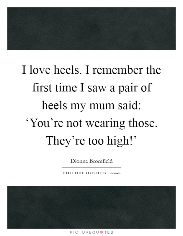 I love heels. I remember the first time I saw a pair of heels my mum said: ‘You're not wearing those. They're too high!' Picture Quote #1